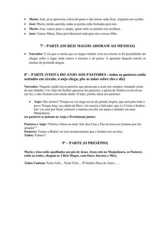 • Maria: José, já se aproxima a hora do parto e não temos onde ficar, ninguém nos acolhe.
• José: Maria, minha querida, todas as portas estão fechadas para nós.
• Maria: José, vamos para o campo, quem sabe os animais nos acolhem.
• José: Vamos Maria, Deus providenciará tudo para nós e nosso filho.
7º - PARTE (OS REIS MAGOS ADORAM AO MESSIAS)
• Narrador: E eis que a estrela que os magos tinham visto no oriente os foi procedendo até
chegar sobre o lugar onde estava o menino e ali parou. A aparição daquela estrela os
encheu de profunda alegria.
8º – PARTE (VISITA DO ANJO AOS PASTORES - todos os pastores estão
sentados em círculo, o anjo chega, põe as mãos sobre eles e diz)
Narrador: Naquela região havia pastores que passavam a noite nos campos, tomando conta
do seu rebanho. Um Anjo do Senhor apareceu aos pastores, a gloria do Senhor os envolveu
em luz, e eles ficaram com muito medo. O anjo, porém, disse aos pastores:
• Anjo: Não temais!! Porque eu vos trago novas de grande alegria, que será para todo o
povo. Porque hoje, na cidade de Davi, vós nasceu o Salvador, que é o Cristo o Senhor.
Isto vos será por Sinal: achareis o menino envolto em panos e deitado em uma
Manjedoura.
(os pastores se juntam ao Anjo e Proclamam juntos:
Pastores e Anjo: “Glória a Deus no mais Alto dos Céus e Paz na terra aos homens por ele
amados””
Pastores: Vamos a Belém ver este acontecimento que o Senhor nos revelou.
Todos: Vamos!!
9º – PARTE (O PRESÉPIO)
Maria e Jose estão ajoelhados aos pés de Jesus. Jesus está na Manjedoura, os Pastores
estão ao redor, chegam os 3 Reis Magos, com Ouro, Incenso e Mira.
Todos Cantam: Noite Feliz....Noite Feliz.... Ô Senhor Deus de Amor......
 