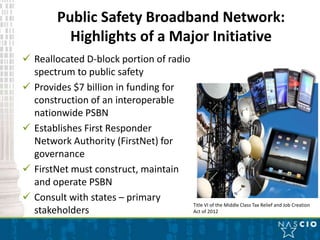 Public Safety Broadband Network:
             Highlights of a Major Initiative
 Reallocated D-block portion of radio
  spectrum to public safety
 Provides $7 billion in funding for
  construction of an interoperable
  nationwide PSBN
 Establishes First Responder
  Network Authority (FirstNet) for
  governance
 FirstNet must construct, maintain
  and operate PSBN
 Consult with states – primary
                                       Title VI of the Middle Class Tax Relief and Job Creation
  stakeholders                         Act of 2012
 