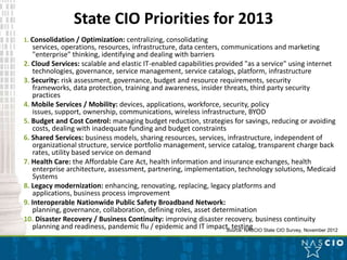 State CIO Priorities for 2013
1. Consolidation / Optimization: centralizing, consolidating
    services, operations, resources, infrastructure, data centers, communications and marketing
    "enterprise" thinking, identifying and dealing with barriers
2. Cloud Services: scalable and elastic IT-enabled capabilities provided "as a service" using internet
    technologies, governance, service management, service catalogs, platform, infrastructure
3. Security: risk assessment, governance, budget and resource requirements, security
    frameworks, data protection, training and awareness, insider threats, third party security
    practices
4. Mobile Services / Mobility: devices, applications, workforce, security, policy
    issues, support, ownership, communications, wireless infrastructure, BYOD
5. Budget and Cost Control: managing budget reduction, strategies for savings, reducing or avoiding
    costs, dealing with inadequate funding and budget constraints
6. Shared Services: business models, sharing resources, services, infrastructure, independent of
    organizational structure, service portfolio management, service catalog, transparent charge back
    rates, utility based service on demand
7. Health Care: the Affordable Care Act, health information and insurance exchanges, health
    enterprise architecture, assessment, partnering, implementation, technology solutions, Medicaid
    Systems
8. Legacy modernization: enhancing, renovating, replacing, legacy platforms and
    applications, business process improvement
9. Interoperable Nationwide Public Safety Broadband Network:
    planning, governance, collaboration, defining roles, asset determination
10. Disaster Recovery / Business Continuity: improving disaster recovery, business continuity
    planning and readiness, pandemic flu / epidemic and IT impact, testing State CIO Survey, November 2012
                                                                    Source: NASCIO
 