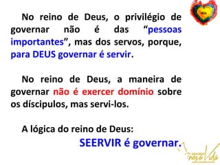 No reino de Deus, o privilégio de
governar não é das “pessoas
importantes”, mas dos servos, porque,
para DEUS governar é servir.
No reino de Deus, a maneira de
governar não é exercer domínio sobre
os díscipulos, mas servi-los.
A lógica do reino de Deus:
SEERVIR é governar.
 