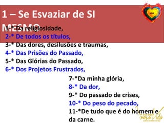 1 – Se Esvaziar de SI
MESMO1-* Da religiosidade,
2-* De todos os títulos,
3-* Das dores, desilusões e traumas,
4-* Das Prisões do Passado,
5-* Das Glórias do Passado,
6-* Dos Projetos Frustrados,
7-*Da minha glória,
8-* Da dor,
9-* Do passado de crises,
10-* Do peso do pecado,
11-*De tudo que é do homem e
da carne.
 