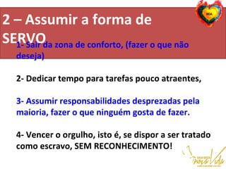 2 – Assumir a forma de
SERVO                                          
                                                                                                   
1- Sair da zona de conforto, (fazer o que não
deseja)
2- Dedicar tempo para tarefas pouco atraentes,
3- Assumir responsabilidades desprezadas pela
maioria, fazer o que ninguém gosta de fazer.
4- Vencer o orgulho, isto é, se dispor a ser tratado
como escravo, SEM RECONHECIMENTO!
 