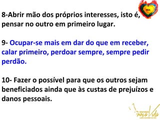 8-Abrir mão dos próprios interesses, isto é,
pensar no outro em primeiro lugar.
9- Ocupar-se mais em dar do que em receber,
calar primeiro, perdoar sempre, sempre pedir
perdão.
10- Fazer o possível para que os outros sejam
beneficiados ainda que às custas de prejuízos e
danos pessoais.
 