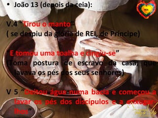 • João 13 (depois da ceia):
V.4 “Tirou o manto”
( se despiu da glória de REI, de Príncipe)
“E tomou uma toalha e cingiu-se”
(Toma postura de escravo da casa, que
lavava os pés dos seus senhores)
V 5 “Deitou água numa bacia e começou a
lavar os pés dos discípulos e a enxugar-
lhos”
 