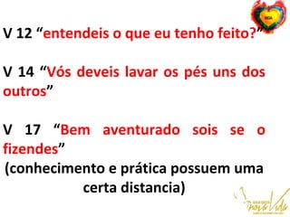 V 12 “entendeis o que eu tenho feito?”
V 14 “Vós deveis lavar os pés uns dos
outros”
V 17 “Bem aventurado sois se o
fizendes”
(conhecimento e prática possuem uma
certa distancia)
 