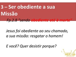 3 – Ser obediente a sua
Missão                                          
                                                                                                   
Fp.2.8 “sendo obediente até à morte”
Jesus foi obediente ao seu chamado,
a sua missão: resgatar o homem!
E você? Quer desistir porque?
 