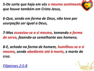 5-De sorte que haja em vós o mesmo sentimento
que houve também em Cristo Jesus,
6-Que, sendo em forma de Deus, não teve por
usurpação ser igual a Deus,
7-Mas esvaziou-se a si mesmo, tomando a forma
de servo, fazendo-se semelhante aos homens;
8-E, achado na forma de homem, humilhou-se a si
mesmo, sendo obediente até à morte, e morte de
cruz.
Filipenses 2:5-8
    
 