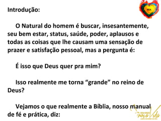 Introdução:
O Natural do homem é buscar, insesantemente,
seu bem estar, status, saúde, poder, aplausos e
todas as coisas que lhe causam uma sensação de
prazer e satisfação pessoal, mas a pergunta é:
É isso que Deus quer pra mim?
Isso realmente me torna “grande” no reino de
Deus?
Vejamos o que realmente a Bíblia, nosso manual
de fé e prática, diz:
 
