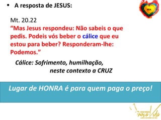 Mt. 20.22 
“Mas Jesus respondeu: Não sabeis o que
pedis. Podeis vós beber o cálice que eu
estou para beber? Responderam-lhe:
Podemos.”
Cálice: Sofrimento, humilhação,
neste contexto a CRUZ
Lugar de HONRA é para quem paga o preço!
• A resposta de JESUS:
 