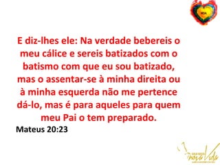 E diz-lhes ele: Na verdade bebereis o
meu cálice e sereis batizados com o
batismo com que eu sou batizado,
mas o assentar-se à minha direita ou
à minha esquerda não me pertence
dá-lo, mas é para aqueles para quem
meu Pai o tem preparado.
Mateus 20:23
 