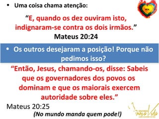 • Uma coisa chama atenção:
“E, quando os dez ouviram isto,
indignaram-se contra os dois irmãos.”
Mateus 20:24
• Os outros desejaram a posição! Porque não
pedimos isso?
• Os outros desejaram a posição! Porque não
pedimos isso?
“Então, Jesus, chamando-os, disse: Sabeis
que os governadores dos povos os
dominam e que os maiorais exercem
autoridade sobre eles.”
Mateus 20:25
(No mundo manda quem pode!)
 