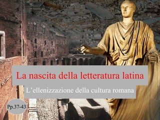 La nascita della letteratura latina L’ellenizzazione della cultura romana Pp.37-43 