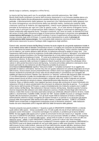 dando luogo a carbone, ossigeno e infine ferro).
La teoria del big bang però non fu accettata dalla cominità astonomica. Nel 1948
Bondi,Gold,Hoyle proposero la teoria dell'universo stazionario in cui l'universo sarebbe eterno e la
diluizione della materia dovuta all'espansione sarebbe bilanciata da una continua creazione spontanea di
particelle .L'allontanamento delle galassie ma asserisce che l'allontanamento delle galassie non
ha come conseguenza una diminuzione della sua densità media, mantenuta costante dalla
creazione continua di materia che aggregandosi, creerà nuove galassie.Nonostante la teoria
preveda la formazione per ogni km cubo di spazio vuoto , di un solo atomo d'idrogeno l'anno ,
questa viola il principio di conservazione della materia (a legge di conservazione dell'energia può
essere sintetizzata nella seguente forma: "l'energia si trasforma, non viene né creata, né distrutta"Al di fuori
del campo di studio della meccanica la legge di conservazione dell'energia è conosciuta come principio di
conservazione dell'energia che permette di ampliare il campo di applicazione all'equivalenza tra massa ed
energia introdotta dagli studi di Einstein. In questa ultima interpretazione si parla di principio di
conservazione della massa-energia). Con la scoperta delle radazione coscmica di fondo l'idea
dell'universo stazionario ha perso il sostegno della maggioranza degli astofisici..
Come è noto, secondo la teoria del Big Bang l’universo ha avuto origine da una grande esplosione iniziale in
cui la materia aveva valori di densità e temperatura enormi. La materia era composta da particelle elementari
ed era così densa da essere totalmente opaca alla radiazione del Big Bang. I fotoni urtavano ripetutamente
con la materia e, per quanto abbiamo detto all’inizio, la radiazione assunse lo spettro di corpo nero.  Con
l’espansione dell’universo anche le lunghezze d’onda della radiazione di fondo si "allungano" e la radiazione
stessa perde energia (ricordiamo che l’energia trasportata da un’onda elettromagnetica è inversamente
proporzionale alla sua lunghezza d’onda).  E' come se la radiazione fosse emessa da un corpo nero a
temperatura inferiore. Si dice allora che la radiazione di fondo è andata "raffreddando" con l’espansione
dell’universo, passando dalle centinaia di migliaia di miliardi di gradi dei primi istanti fino all’attuale infimo
valore( in altre parole:Secondo la teoria del big bang , l'universo primordiale caldissimo e densissimo dove
essere permeato da una radiazione ad altra frequenza prodatta da processi di
annichilazione(Annichilazione significa "distruzione totale" o "completa scomparsa" di un oggetto;)tra
particelle di materia e antimateria. Gamow intuì che con questa radiazione non potendo disperdersi al di fuori
dell'universo, doveva essere ancora presente)Penzias e Wilson erano due ingegneri della Bell Telephon che
stavano studiando le proprietà del rumore radio dovuto all’atmosfera in connessione con il progetto del
satellite per telecomunicazioni Telestar. Essi rilevarono un "disturbo" uniforme alle frequenze delle microonde
(1 mm 60mm)identiche a quelle che emetterebbe un corpo nero alla temperatura di 2,7 kelvin che non
poteva essere dovuto ad alcun rumore strumentale o sorgente radio nota. Inoltre il segnale era isotropo,
ovvero la sua intensità era sempre la stessa, indipendentemente dalla direzione verso cui si puntava
l’antenna. Dopo un’attenta analisi i due ingegneri giunsero dunque alla conclusione di avere individuato una
radiazione di fondo di natura extraterrestre che era proprio la radiazione descritta da gamow.  Fu un gruppo
di fisici teorici dell’Università di Princeton a capire immediatamente che il disturbo scoperto era in realtà il
calore residuo del Big Bang. Tale radiazione è ritenuta il residuo del big bang , liberatosi quando l'universo
divenne trasparente alle radiazioni ed è detta radiazione cosmica o fossile di fondo.Negli ultimi trent’anni,
tuttavia, è stato fatto ricorso a tecniche osservative sempre più sofisticate utilizzanti antenne da terra, missili,
palloni e, recentemente, il satellite COBE, lanciato nel 1991. Questo satellite ha avuto un vantaggio enorme
rispetto alle strumentazioni precedenti,  Con gli studi iniziali infatti la radiaizone di fondo si dimostrava
estremamente uniforme e troppo omogenea per essersi formata in un periodo in cui dovevano già essere
presenti delle dsomogeneità nella distribuzione della materia ( modello standard) . COBE E LA SONDA
WMAP hanno evidenziato un leggerissima anisotropia,ovvero di lievissime variazioni , nella radiaizone
fossile che sono interpretate come il segnale dell'inizio della formazione delle galassie.
Tenendo presente due grandi problemi ( 1 Quando si parla di ORIZZONTE COSMOLOGICO, si intende
quale settore dello spazio – tempo accessibile a noi. Di tutto quello che sta al di fuori dell’orizzonte non
possiamo avere informazioni . L’orizzonte cosmologico ha costituito un problema per la teoria del BIG –
BANG. Se due oggetti nello spazio sono in grado di comunicare tra loro per mezzo di un “segnale”, si dice
che sono in CONTATTO CAUSALE, nel senso che l’uno può provocare nell’altro un effetto, in conseguenza
del segnale che gli invia. La regione dello spazio – tempo entro la quale un corpo può avere con altri una
relazione causa – effetto, si dice ORIZZONTE CAUSALE, anche se in alcuni casi viene chiamato
ORIZZONTE PARTICELLA.Dove sta dunque il problema?L’Universo appare nel complesso OMOGENEO e
ISOTROPO (cioè ha le stesse proprietà nei vari punti dello spazio e nelle varie direzioni). Anche regioni
dell’Universo tra loro molto lontane, ciascuna al di fuori dell’orizzonte causale dell’altra, sembrano avere
proprietà simili. Nemmeno la Luna, il segnale che viaggia più velocemente, avrebbe potuto metterle un
contatto causa – effetto nel tempo trascorso. Come hanno fatto allora a comunicarsi le informazioni che
 