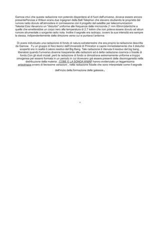 Gamow intuì che questa radiazione non potendo disperdersi al di fuori dell'universo, doveva essere ancora
presentePenzias e Wilson erano due ingegneri della Bell Telephon che stavano studiando le proprietà del
rumore radio dovuto all’atmosfera in connessione con il progetto del satellite per telecomunicazioni
Telestar.Essi rilevarono un "disturbo" uniforme alle frequenze delle microonde (1 mm 60mm)identiche a
quelle che emetterebbe un corpo nero alla temperatura di 2,7 kelvin che non poteva essere dovuto ad alcun
rumore strumentale o sorgente radio nota. Inoltre il segnale era isotropo, ovvero la sua intensità era sempre
la stessa, indipendentemente dalla direzione verso cui si puntava l’antenna
Di avere individuato una radiazione di fondo di natura extraterrestre che era proprio la radiazione descritta
da Gamow.  Fu un gruppo di fisici teorici dell’Università di Princeton a capire immediatamente che il disturbo
scoperto era in realtà il calore residuo del Big Bang. Tale radiazione è ritenuta il residuo del big bang ,
liberatosi quando l'universo divenne trasparente alle radiazioni ed è detta radiazione cosmica o fossile di
fondo.Con gli studi iniziali ,però la radiazione di fondo si dimostrava estremamente uniforme e troppo
omogenea per essersi formata in un periodo in cui dovevano già essere presenti delle disomogeneità nella
distribuzione della materia . COBE E LA SONDA WMAP hanno evidenziato un leggerissima
anisotropia,ovvero di lievissime variazioni , nella radiazione fossile che sono interpretate come il segnale
dell'inizio della formazione delle galassie.
.
 