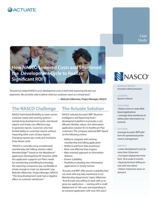 Case
                                                                                                                                Study




  How NASCO Lowered Costs and Shortened
  the Development Cycle to Realize
  Significant ROI
                                                                                                         > buSINeSS pROfILe
                                                                                                           Insurance claims processor
“Actuate has helped NASCO cut its development costs in half while improving the end user
experience. We are better able to deliver what our customers want on a timely basis.”                    > LOCATION
                                                  — Malcolm Silberman, Project Manager, NASCO              Based in Atlanta

                                                                                                         > CHALLeNge
  The NASCO Challenge                                  The Actuate Solution                                • Reduce time to create Web-
                                                                                                           based applications
  NASCO had limited flexibility to meet certain        NASCO selected Actuate’s BIRT (Business             • Leverage data warehouse to
  customer needs with existing systems—                Intelligence and Reporting Tools )                  deliver plan information via
  namely long development cycles, text-based           development platform to provide a cost-             extranet
  reports and timely cost-effective ways               efficient, flexible, robust, rich information
  to generate reports. Customers also had              application solution for its healthcare Plan      > SOLuTION
  limited ability to customize reports without         customers. The company selected BIRT based          Leverage Actuate’s BIRT plat-
  impacting other users of base reports.               on the following criteria:                          form for operational perfor-
  Changing reports was costly and involved a                                                               mance management
                                                       - Ability to integrate with existing
  long release cycle.
                                                         membership and billing application
  “NASCO is currently using a modernized               - Ability to pull from data warehouse             > beNefITS
  membership and billing solution called               - More cost effective than Cognos                   • Lower development costs by
  MembersEdgeSM based on the MetaVance®                - Web-oriented approach to information              more than 50 percent
  application developed by HP. However, while            delivery                                          • Cut report deployment time
  this application supports our Plan’s needs           - Proven scalability                                from 18 to under 6 months
  for membership and billing functionality,            - Flexibility to develop own information            • Expand premium billing ser-
  the reporting component was not flexible or            applications in timely manner                     vice with new clients
  timely enough to meet our demands,” says                                                                 • Deliver interactive views on
                                                       “Actuate and BIRT offer proven scalability that
  Malcolm Silberman, Project Manager, NASCO.                                                               demand
                                                       can work with any data warehouse in our
  “The long development cycle had a negative
                                                       Membership department,” states Silberman.
  effect on customer satisfaction.”
                                                       “And Actuate was willing to work with us to
                                                       grow our application — starting with a small
                                                       deployment of 100 users and expanding to
                                                       an extranet application with over 450 users,”
 