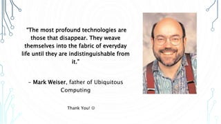 “The most profound technologies are
those that disappear. They weave
themselves into the fabric of everyday
life until they are indistinguishable from
it.”
- Mark Weiser, father of Ubiquitous
Computing
Thank You! 
 