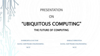 PRESENTATION
ON
“UBIQUITOUS COMPUTING”
THE FUTURE OF COMPUTING
SAMIKSHYA GAUTAM SHIRAZ SHRESTHA
B.ENG. SOFTWARE ENGINEERING B.ENG. SOFTWARE ENGINEERING
NCIT NCIT
 