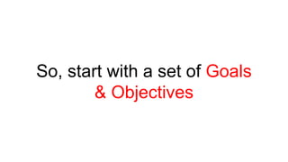 So, start with a set of Goals 
& Objectives 
 