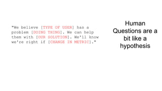 Human 
Questions are a 
bit like a 
hypothesis 
"We believe [TYPE OF USER] has a 
problem [DOING THING]. We can help 
them with [OUR SOLUTION]. We'll know 
we're right if [CHANGE IN METRIC]." 
 