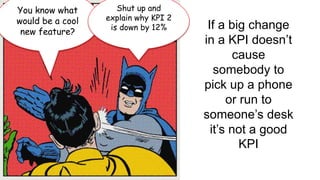 You know what 
would be a cool 
new feature? 
Shut up and 
explain why KPI 2 
is down by 12% If a big change 
in a KPI doesn’t 
cause 
somebody to 
pick up a phone 
or run to 
someone’s desk 
it’s not a good 
KPI 
 
