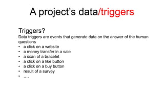 A project’s data/triggers 
Triggers? 
Data triggers are events that generate data on the answer of the human 
questions 
• a click on a website 
• a money transfer in a sale 
• a scan of a bracelet 
• a click on a like button 
• a click on a buy button 
• result of a survey 
• …. 
 