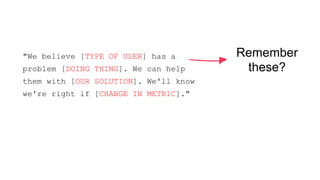 Remember 
these? 
"We believe [TYPE OF USER] has a 
problem [DOING THING]. We can help 
them with [OUR SOLUTION]. We'll know 
we're right if [CHANGE IN METRIC]." 
 