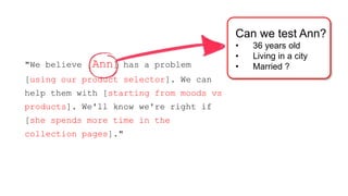"We believe [Ann] has a problem 
[using our product selector]. We can 
help them with [starting from moods vs 
products]. We'll know we're right if 
[she spends more time in the 
collection pages]." 
Can we test Ann? 
• 36 years old 
• Living in a city 
• Married ? 
 