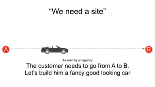 “We need a site” 
As seen by an agency: 
The customer needs to go from A to B. 
Let’s build him a fancy good looking car 
 