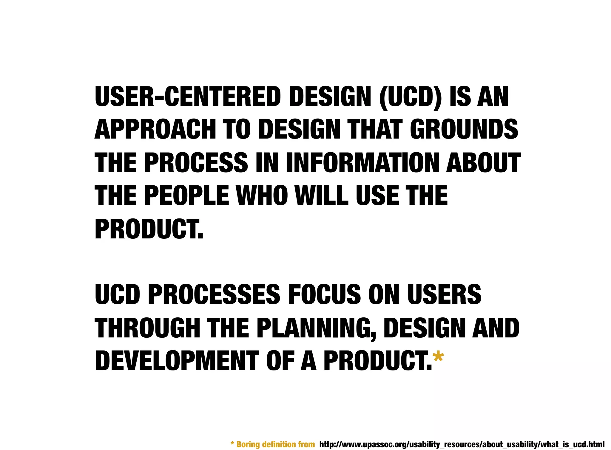 USER-CENTERED DESIGN (UCD) IS AN
APPROACH TO DESIGN THAT GROUNDS
THE PROCESS IN INFORMATION ABOUT
THE PEOPLE WHO WILL USE THE
PRODUCT.

UCD PROCESSES FOCUS ON USERS
THROUGH THE PLANNING, DESIGN AND
DEVELOPMENT OF A PRODUCT.*

          * Boring deﬁnition from http://www.upassoc.org/usability_resources/about_usability/what_is_ucd.html
 