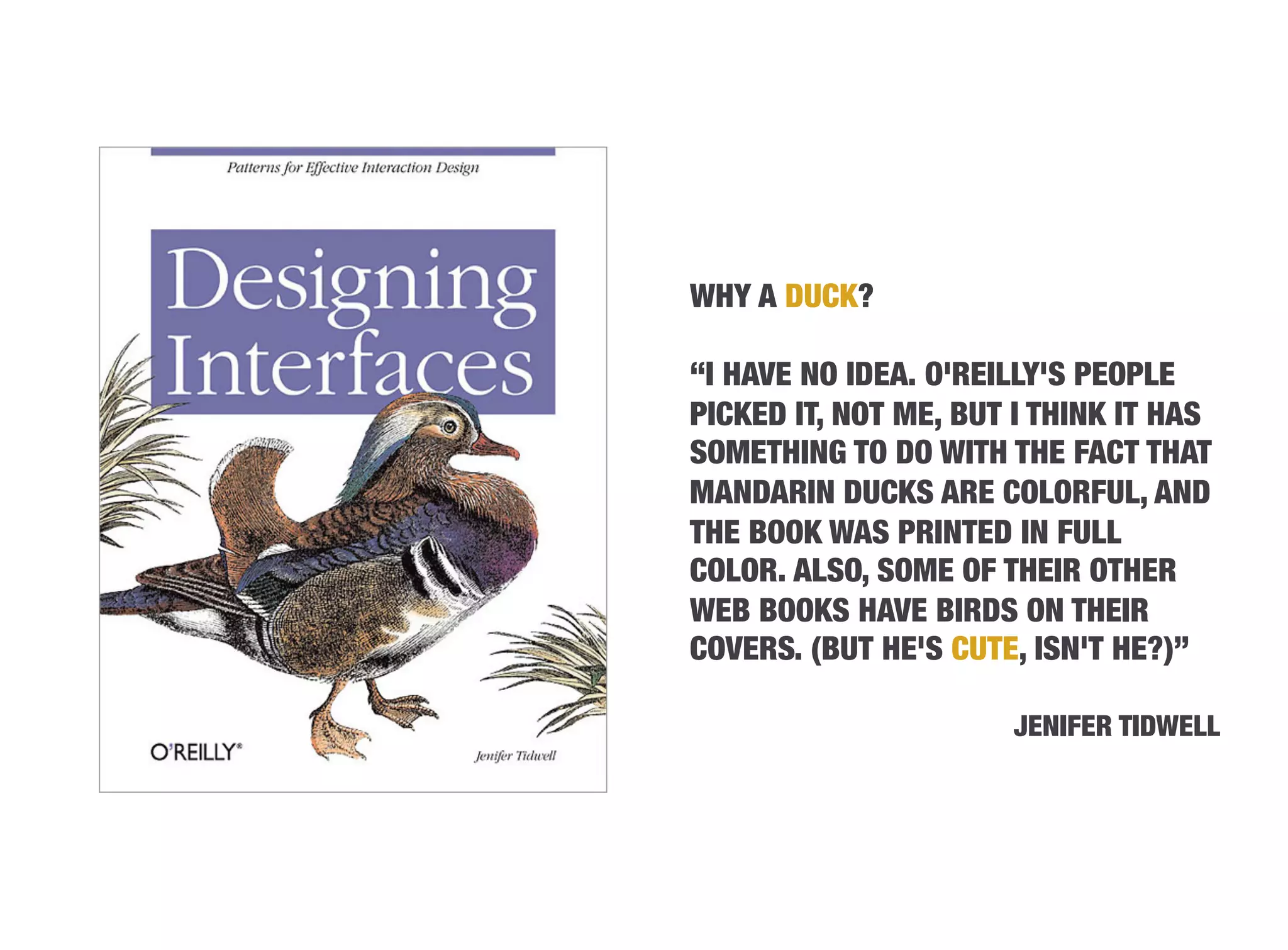 WHY A DUCK?

“I HAVE NO IDEA. O'REILLY'S PEOPLE
PICKED IT, NOT ME, BUT I THINK IT HAS
SOMETHING TO DO WITH THE FACT THAT
MANDARIN DUCKS ARE COLORFUL, AND
THE BOOK WAS PRINTED IN FULL
COLOR. ALSO, SOME OF THEIR OTHER
WEB BOOKS HAVE BIRDS ON THEIR
COVERS. (BUT HE'S CUTE, ISN'T HE?)”

                      JENIFER TIDWELL
 