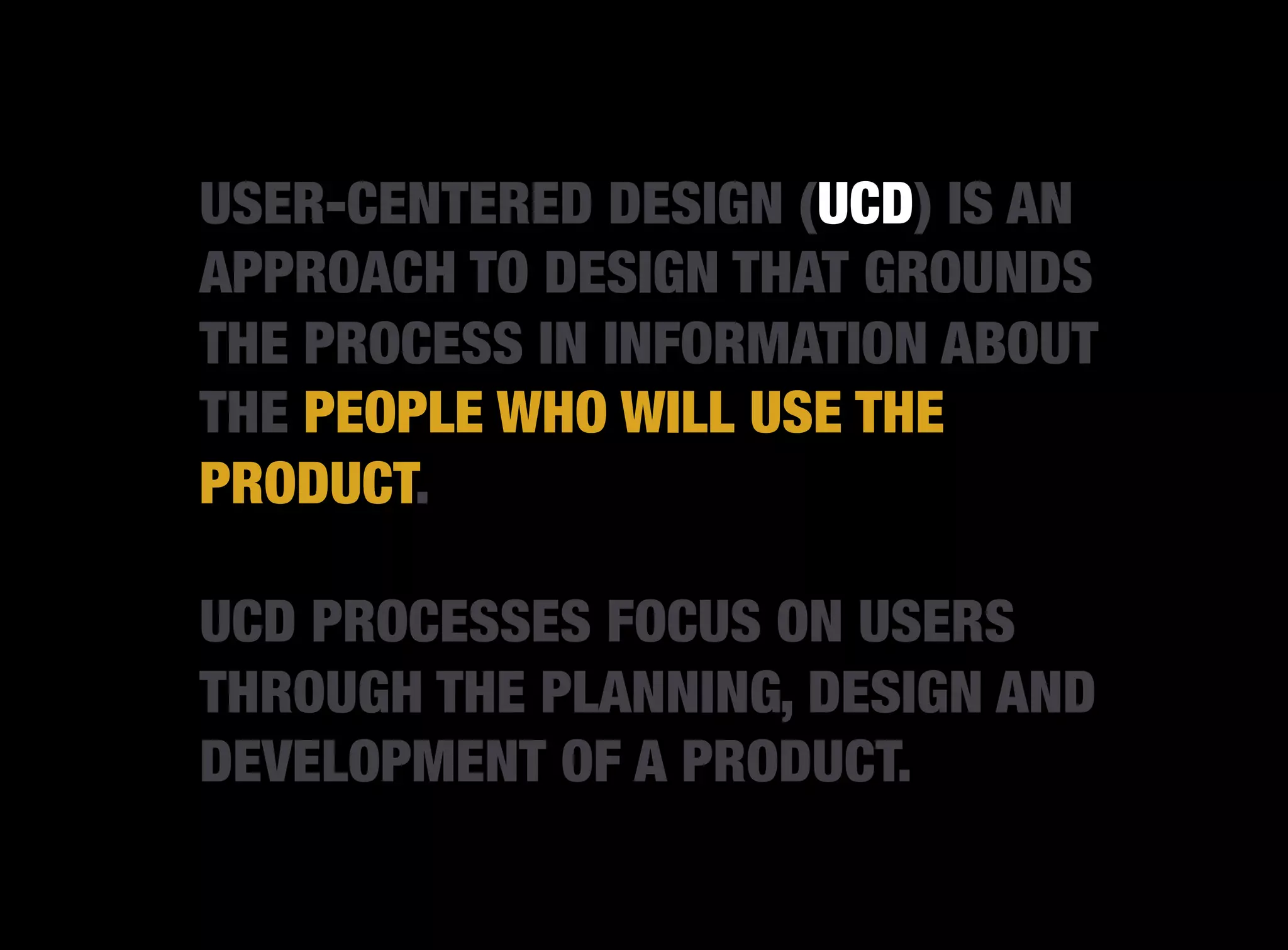 USER-CENTERED DESIGN (UCD) IS AN
APPROACH TO DESIGN THAT GROUNDS
THE PROCESS IN INFORMATION ABOUT
THE PEOPLE WHO WILL USE THE
PRODUCT.

UCD PROCESSES FOCUS ON USERS
THROUGH THE PLANNING, DESIGN AND
DEVELOPMENT OF A PRODUCT.
 