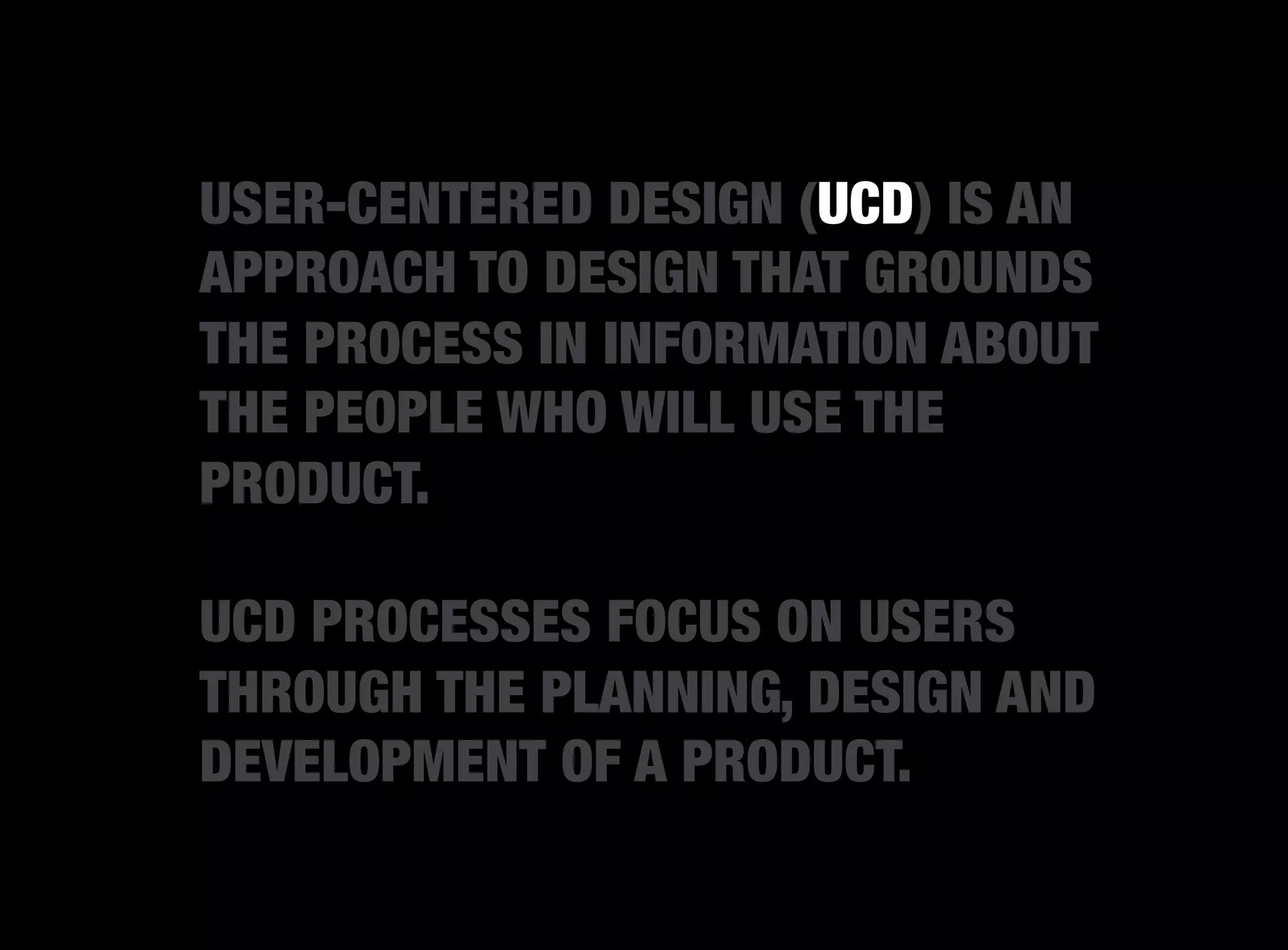 USER-CENTERED DESIGN (UCD) IS AN
APPROACH TO DESIGN THAT GROUNDS
THE PROCESS IN INFORMATION ABOUT
THE PEOPLE WHO WILL USE THE
PRODUCT.

UCD PROCESSES FOCUS ON USERS
THROUGH THE PLANNING, DESIGN AND
DEVELOPMENT OF A PRODUCT.
 