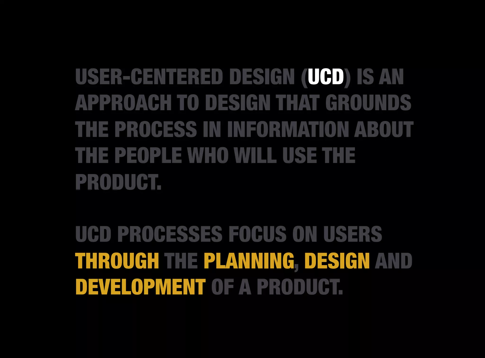 USER-CENTERED DESIGN (UCD) IS AN
APPROACH TO DESIGN THAT GROUNDS
THE PROCESS IN INFORMATION ABOUT
THE PEOPLE WHO WILL USE THE
PRODUCT.

UCD PROCESSES FOCUS ON USERS
THROUGH THE PLANNING, DESIGN AND
DEVELOPMENT OF A PRODUCT.
 