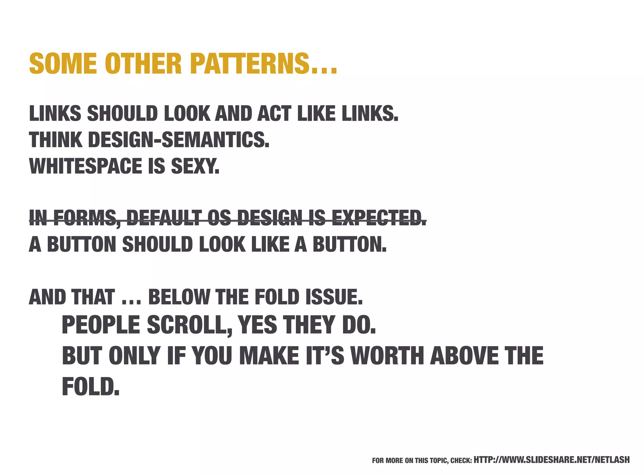 SOME OTHER PATTERNS…
LINKS SHOULD LOOK AND ACT LIKE LINKS.
THINK DESIGN-SEMANTICS.
WHITESPACE IS SEXY.

IN FORMS, DEFAULT OS DESIGN IS EXPECTED.
A BUTTON SHOULD LOOK LIKE A BUTTON.

AND THAT … BELOW THE FOLD ISSUE.
   PEOPLE SCROLL, YES THEY DO.
   BUT ONLY IF YOU MAKE IT’S WORTH ABOVE THE
   FOLD.

                                    FOR MORE ON THIS TOPIC, CHECK: HTTP://WWW.SLIDESHARE.NET/NETLASH
 