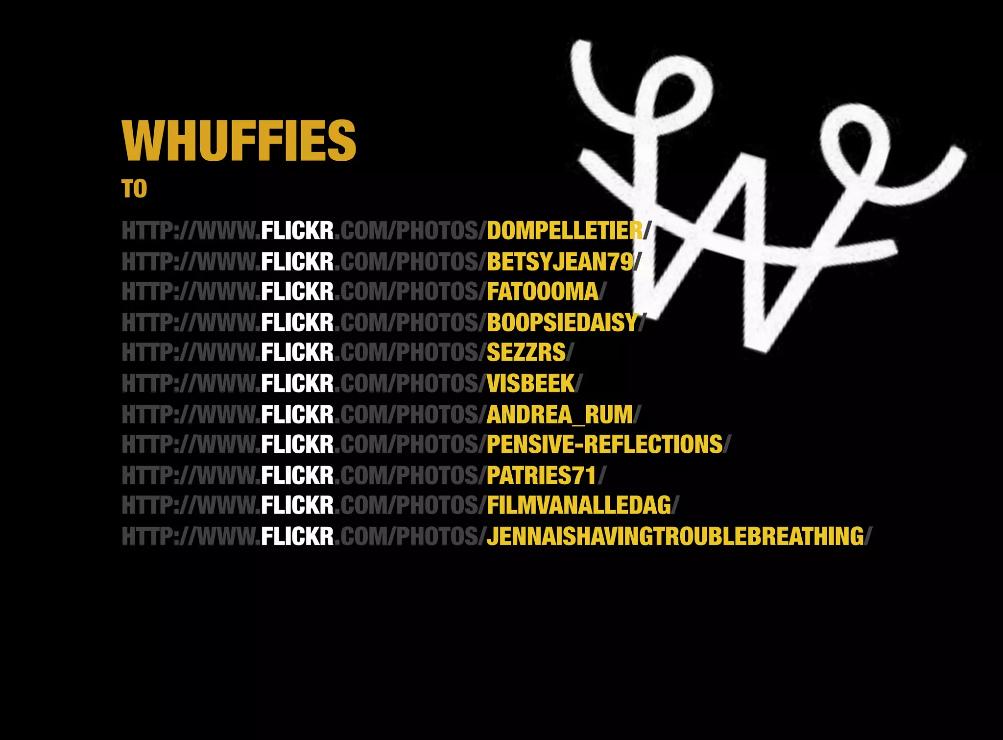 WHUFFIES
TO
HTTP://WWW.FLICKR.COM/PHOTOS/DOMPELLETIER/
HTTP://WWW.FLICKR.COM/PHOTOS/BETSYJEAN79/
HTTP://WWW.FLICKR.COM/PHOTOS/FATOOOMA/
HTTP://WWW.FLICKR.COM/PHOTOS/BOOPSIEDAISY/
HTTP://WWW.FLICKR.COM/PHOTOS/SEZZRS/
HTTP://WWW.FLICKR.COM/PHOTOS/VISBEEK/
HTTP://WWW.FLICKR.COM/PHOTOS/ANDREA_RUM/
HTTP://WWW.FLICKR.COM/PHOTOS/PENSIVE-REFLECTIONS/ 
HTTP://WWW.FLICKR.COM/PHOTOS/PATRIES71/
HTTP://WWW.FLICKR.COM/PHOTOS/FILMVANALLEDAG/
HTTP://WWW.FLICKR.COM/PHOTOS/JENNAISHAVINGTROUBLEBREATHING/
 