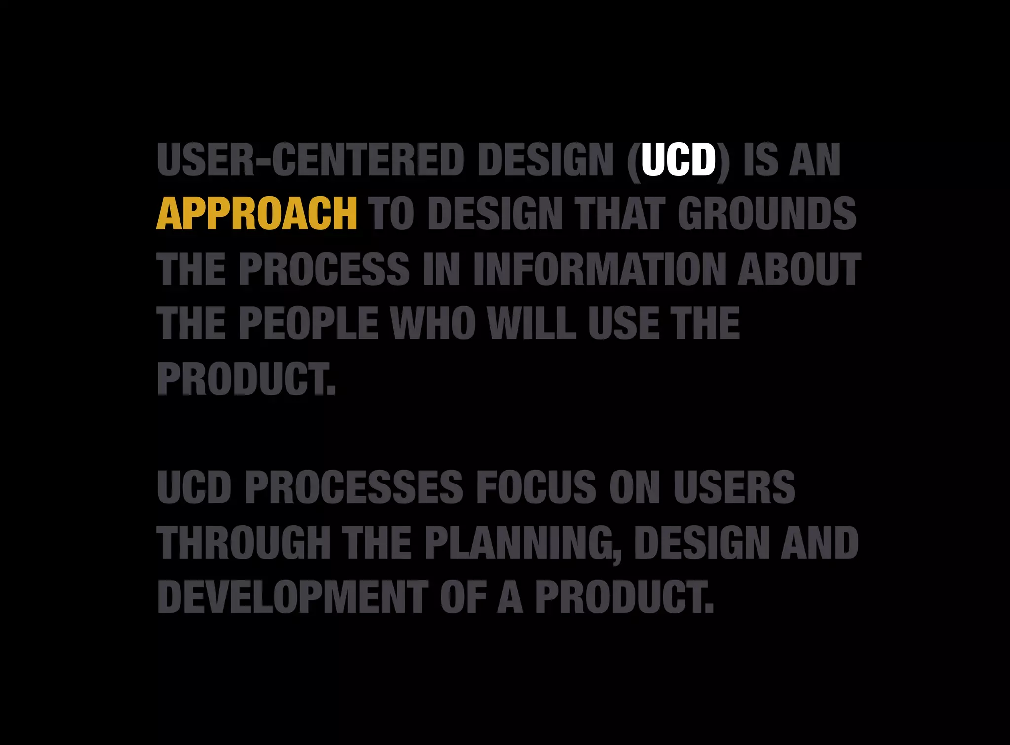 USER-CENTERED DESIGN (UCD) IS AN
APPROACH TO DESIGN THAT GROUNDS
THE PROCESS IN INFORMATION ABOUT
THE PEOPLE WHO WILL USE THE
PRODUCT.

UCD PROCESSES FOCUS ON USERS
THROUGH THE PLANNING, DESIGN AND
DEVELOPMENT OF A PRODUCT.
 