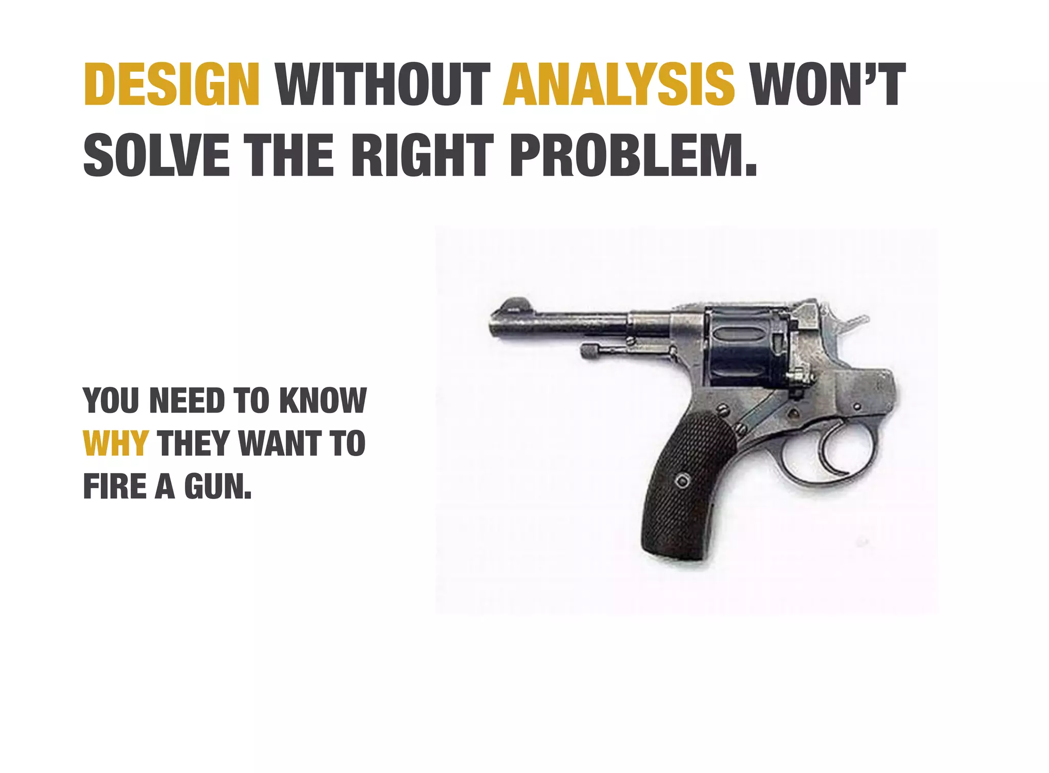 DESIGN WITHOUT ANALYSIS WON’T
SOLVE THE RIGHT PROBLEM.?



YOU NEED TO KNOW
WHY THEY WANT TO
FIRE A GUN.
 