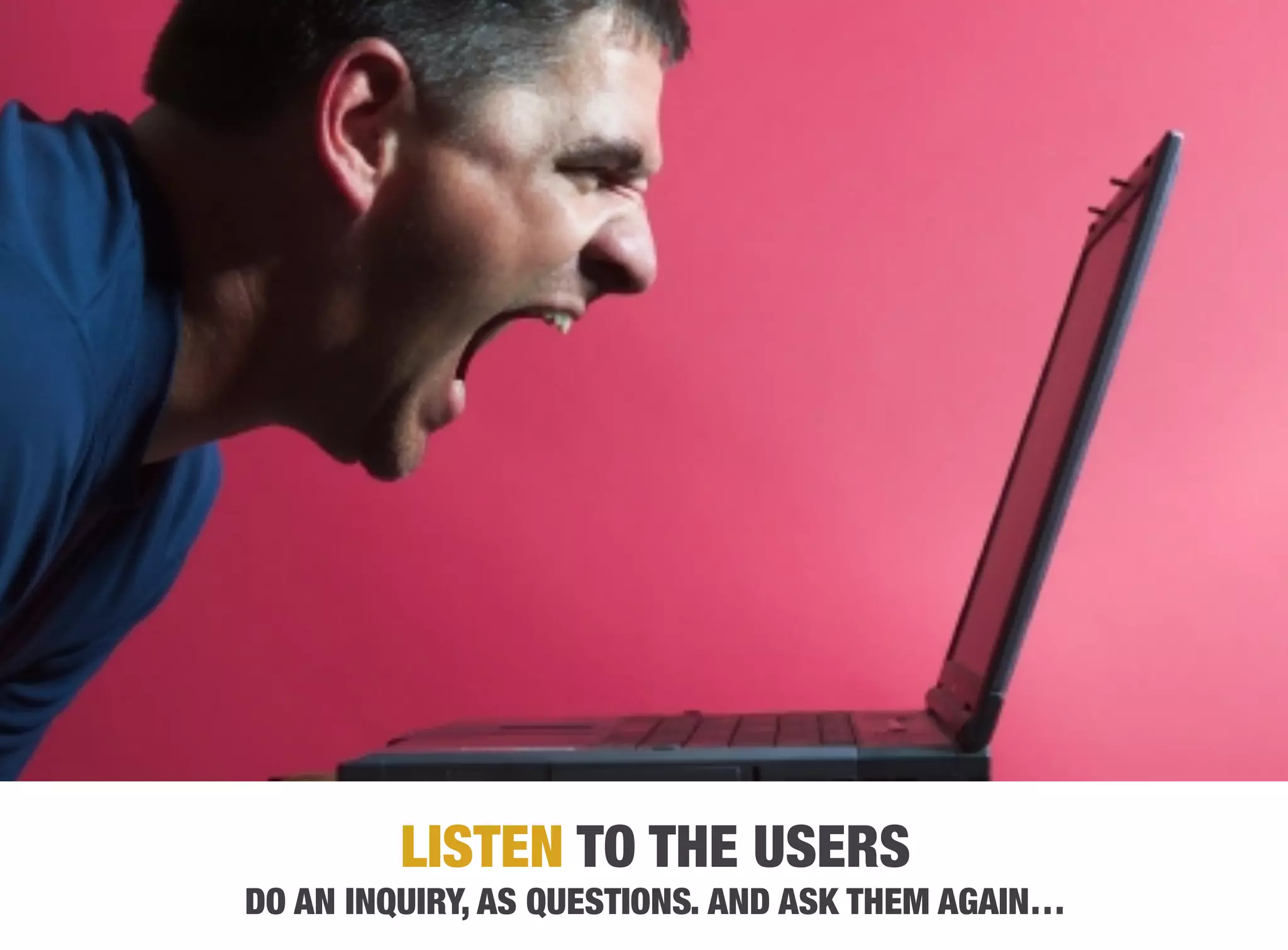 LISTEN TO THE USERS
DO AN INQUIRY, AS QUESTIONS. AND ASK THEM AGAIN…
 