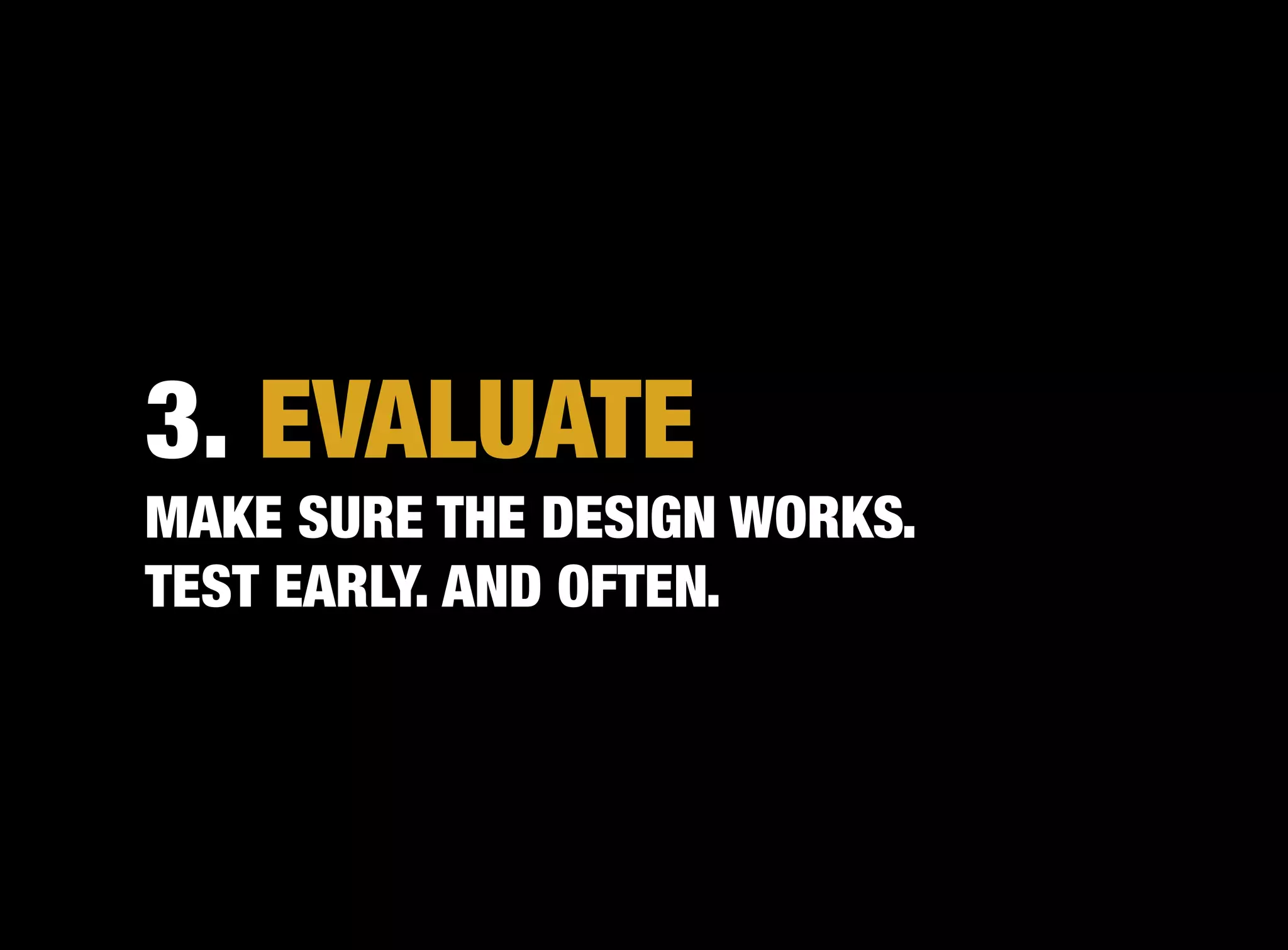 3. EVALUATE
MAKE SURE THE DESIGN WORKS.
TEST EARLY. AND OFTEN.
 