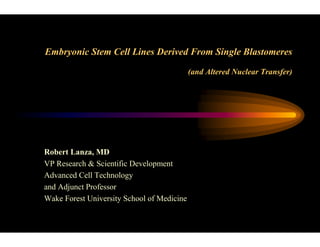 Embryonic Stem Cell Lines Derived From Single Blastomeres
(and Altered Nuclear Transfer)
Robert Lanza, MD
VP Research & Scientific Development
Advanced Cell Technology
and Adjunct Professor
Wake Forest University School of Medicine
 