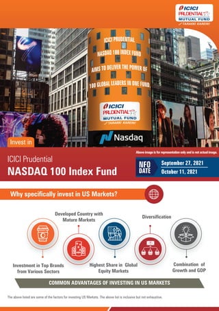 NASDAQ 100 Index Fund
NASDAQ 100 Index Fund
ICICI Prudential
NASDAQ 100 Index Fund
September 27, 2021
October 11, 2021
NFO
DATE
Why specifically invest in US Markets?
The above listed are some of the factors for investing US Markets. The above list is inclusive but not exhaustive.
Investment in Top Brands
from Various Sectors
Developed Country with
Mature Markets
Highest Share in Global
Equity Markets
Diversification
Combination of
Growth and GDP
COMMON ADVANTAGES OF INVESTING IN US MARKETS
Invest in
Aboveimageisforrepresentationonlyandisnotactualimage.
 