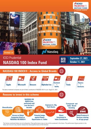 NASDAQ 100 Index Fund
NASDAQ 100 Index Fund
ICICI Prudential
NASDAQ 100 Index Fund
Invest in
September 27, 2021
October 11, 2021
NFO
DATE
Reasons to invest in this scheme
`
Diversification
Access to Global
Companies listed on
NASDAQ-100 INDEX®
NASDAQ-100
INDEX®has
performed well
over the last 2
decades
Potential hedge
against Rupee
Depreciation vs Dollar
Exposure to Big
Tech Stocks
Transparent and
Index Based
Investing
Global Products &
Services catering
to all age groups
Direct
Investment in
Index Constituents
`
`
`
The factors mentioned above are not exhaustive. Past performance may or may not be sustained in the future. The performance figures pertain to the
Index and do not in any manner indicate the returns/performance of the Scheme
NASDAQ-100 INDEX® : Access to Global Brands
Pepsico
+
Starbucks
N
Apple Microsoft Amazon Alphabet inc
Facebook
+
Netflix
Tesla
Pepsico
+
Starbucks
The above mentioned companies are part of Index constituents of NASDAQ-100 ® as on August 31, 2021.
 