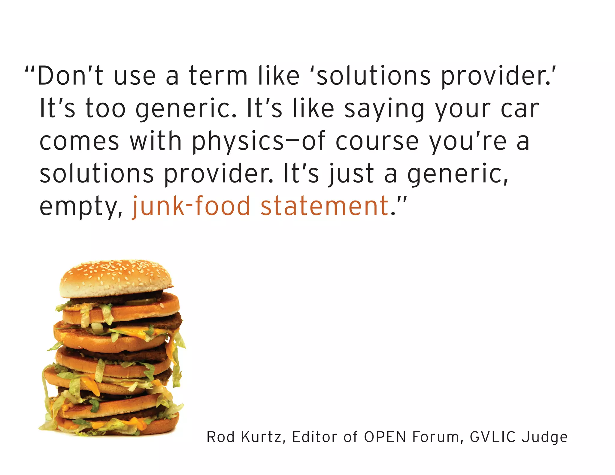 “Don’t use a term like ‘solutions provider.’
It’s too generic. It’s like saying your car
comes with physics—of course you’re a
solutions provider. It’s just a generic,
empty, junk-food statement.”
Rod Kurtz, Editor of OPEN Forum, GVLIC Judge
 