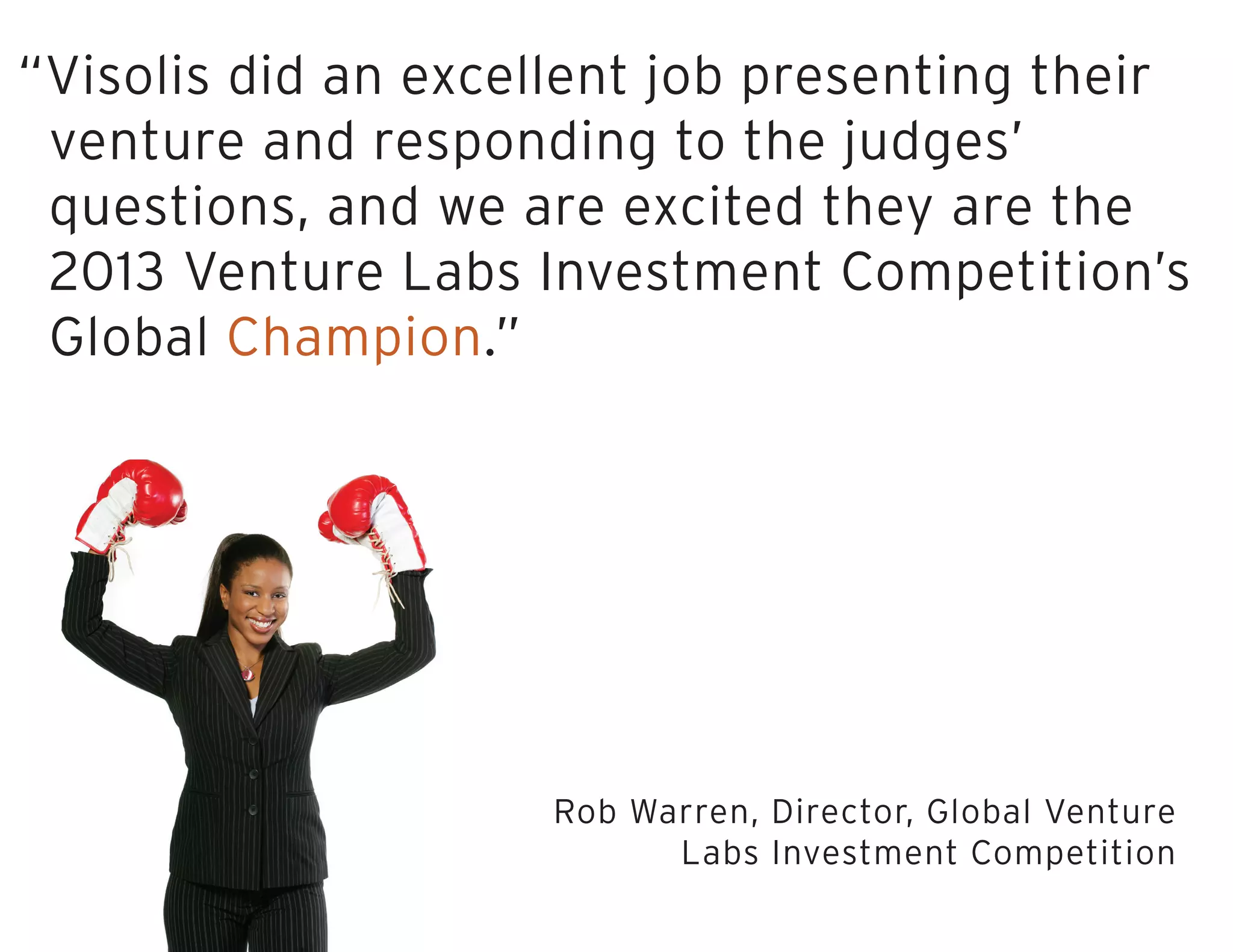 “Visolis did an excellent job presenting their
venture and responding to the judges’
questions, and we are excited they are the
2013 Venture Labs Investment Competition’s
Global Champion.”
Rob Warren, Director, Global Venture
Labs Investment Competition
 
