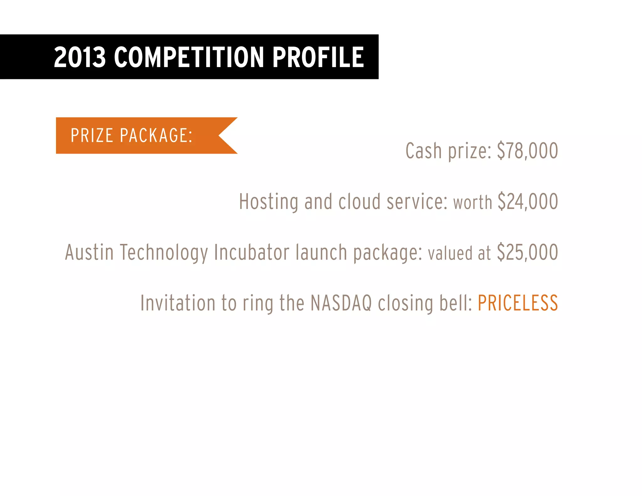 Colombia
France
Privat
in Aus
privat
Honora
Spect
Univer
James
GVLIC
compa
The Mo
Sunda
Norway
Thailand
PRIZE PACKAGE:
Cash prize: $78,000
Hosting and cloud service: worth $24,000
Austin Technology Incubator launch package: valued at $25,000
Invitation to ring the NASDAQ closing bell: PRICELESS
2013 COMPETITION profile
 