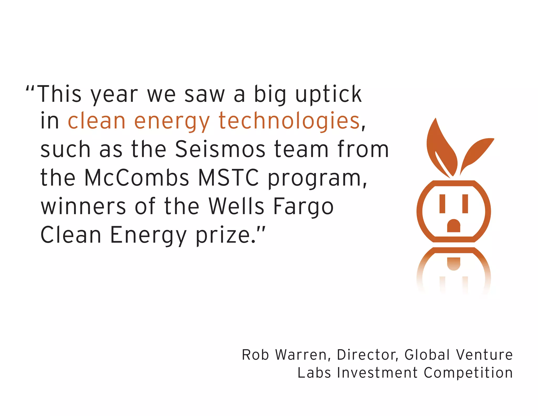 “This year we saw a big uptick
in clean energy technologies,
such as the Seismos team from
the McCombs MSTC program,
winners of the Wells Fargo
Clean Energy prize.”
Rob Warren, Director, Global Venture
Labs Investment Competition
 
