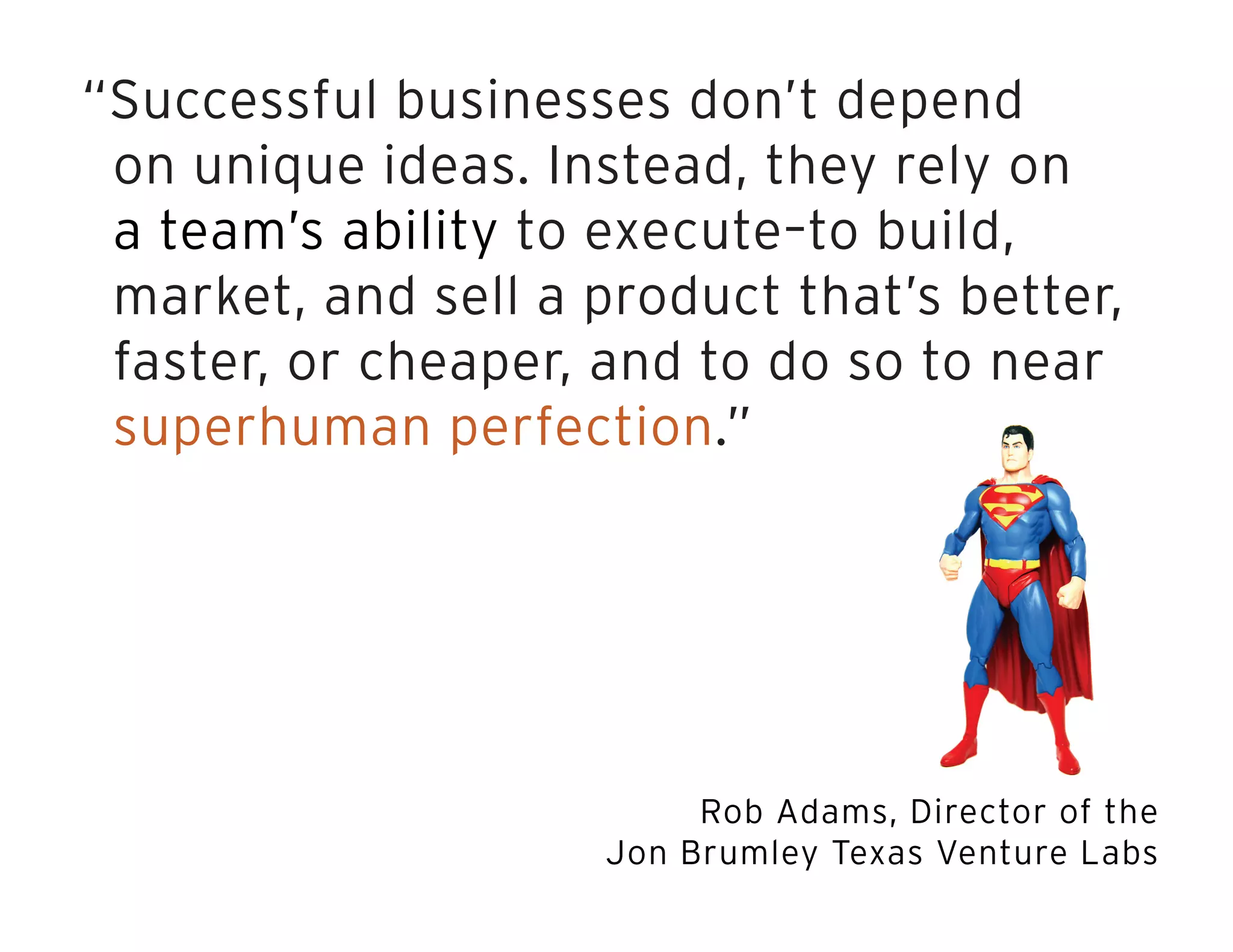 “Successful businesses don’t depend
on unique ideas. Instead, they rely on
a team’s ability to execute–to build,
market, and sell a product that’s better,
faster, or cheaper, and to do so to near
superhuman perfection.”
Rob Adams, Director of the
Jon Brumley Texas Venture Labs
 