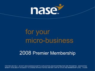 for your  micro-business 2008  Premier Membership FOR FSR USE ONLY.  DO NOT USE IN MASSACHUSETTS. DUPLICATION AND/OR DISTRIBUTION ARE PROHIBITED.  ASSOCIATION BENEFIT AVAILABILITY IS SUBJECT TO CHANGE WITHOUT NOTICE AND MAY VARY BY STATE AND MEMBERSHIP LEVEL.  01/2008 