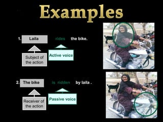 1.      Laila         rides     the bike.



                   Active voice
      Subject of
      the action



2. The bike         is ridden     by laila .



                   Passive voice
     Receiver of
      the action
 