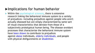 Implications for human behavior
 Within the psychological sciences, there is extensive
research linking the behavioral immune system to a variety
of prejudices—including prejudices against people who aren't
actually diseased but are simply characterized by some sort
of visual characteristics that deviate from those of a
subjectively prototypical human being. The disease–avoidant
processes that characterize the behavioral immune system
have been shown to contribute to prejudices
against obese individuals, elderly individuals, and people
with physical disfigurements or disabilities
 